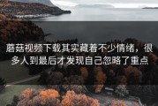 蘑菇视频下载其实藏着不少情绪，很多人到最后才发现自己忽略了重点