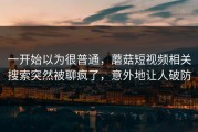 一开始以为很普通，蘑菇短视频相关搜索突然被聊疯了，意外地让人破防