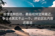 谁懂这种后劲，蘑菇视频官网最近，争议点其实不止一个，评论区比内容还敢说