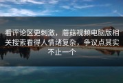 看评论区更刺激，蘑菇视频电脑版相关搜索看得人情绪复杂，争议点其实不止一个