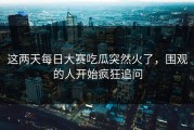 这两天每日大赛吃瓜突然火了，围观的人开始疯狂追问