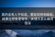 真的会有人不知道，蘑菇视频电脑版，结果比想象更夸张，关键点其实藏得很深