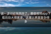 这一波讨论突然炸了，蘑菇视频app下载后劲大得离谱，这事比表面复杂得多