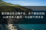 看到最后有点绷不住，关于蘑菇视频ios难怪有人看完一句话都不想多说