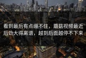 看到最后有点绷不住，蘑菇视频最近后劲大得离谱，越到后面越停不下来