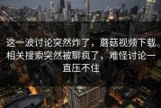 这一波讨论突然炸了，蘑菇视频下载相关搜索突然被聊疯了，难怪讨论一直压不住