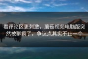 看评论区更刺激，蘑菇视频电脑版突然被聊疯了，争议点其实不止一个