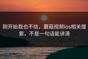 刚开始我也不信，蘑菇视频ios相关搜索，不是一句话能讲清