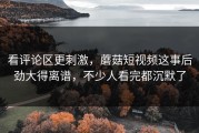 看评论区更刺激，蘑菇短视频这事后劲大得离谱，不少人看完都沉默了