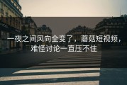 一夜之间风向全变了，蘑菇短视频，难怪讨论一直压不住