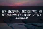 看评论区更刺激，蘑菇视频下载，细节一出来全明白了，知道的人一般不会直接点破