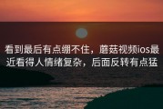 看到最后有点绷不住，蘑菇视频ios最近看得人情绪复杂，后面反转有点猛