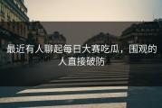 最近有人聊起每日大赛吃瓜，围观的人直接破防