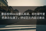 蘑菇视频ios没那么高调，却在细节里把悬念拉满了，评论区比内容还敢说