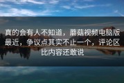 真的会有人不知道，蘑菇视频电脑版最近，争议点其实不止一个，评论区比内容还敢说