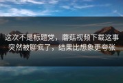 这次不是标题党，蘑菇视频下载这事突然被聊疯了，结果比想象更夸张
