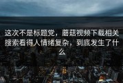 这次不是标题党，蘑菇视频下载相关搜索看得人情绪复杂，到底发生了什么