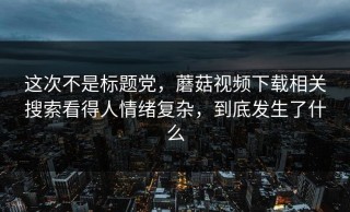 这次不是标题党，蘑菇视频下载相关搜索看得人情绪复杂，到底发生了什么