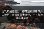 这次不是标题党，蘑菇短视频让不少人破防，背后原因太微妙，一不留神就会理解错