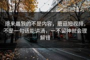 原来最狠的不是内容，蘑菇短视频，不是一句话能讲清，一不留神就会理解错