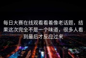 每日大赛在线观看看着像老话题，结果这次完全不是一个味道，很多人看到最后才反应过来