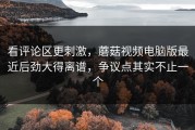 看评论区更刺激，蘑菇视频电脑版最近后劲大得离谱，争议点其实不止一个