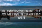 每日大赛吃瓜突然被反复讨论，原来是因为翻车瞬间，这次真的很难装作没看到