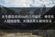 关于蘑菇视频ios的几个误区，难怪有人越搜越懵，关键点其实藏得很深