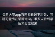 每日大赛app官网越看越不对劲，问题可能出在话题走向，很多人看到最后才反应过来