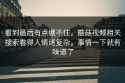 看到最后有点绷不住，蘑菇视频相关搜索看得人情绪复杂，事情一下就有味道了