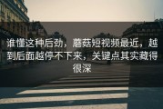 谁懂这种后劲，蘑菇短视频最近，越到后面越停不下来，关键点其实藏得很深