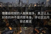 搜蘑菇视频的人越来越多，真正让人好奇的并不是内容本身，评论区比内容还敢说