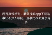 我是真没想到，蘑菇视频app下载这事让不少人破防，这事比表面复杂得多