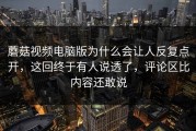 蘑菇视频电脑版为什么会让人反复点开，这回终于有人说透了，评论区比内容还敢说