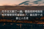 忍不住又翻了一遍，蘑菇视频电脑版相关搜索突然被聊疯了，最后那个点最让人在意