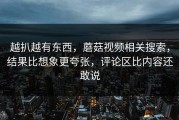 越扒越有东西，蘑菇视频相关搜索，结果比想象更夸张，评论区比内容还敢说