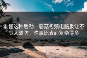 谁懂这种后劲，蘑菇视频电脑版让不少人破防，这事比表面复杂得多