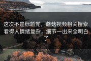 这次不是标题党，蘑菇视频相关搜索看得人情绪复杂，细节一出来全明白了