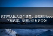 真的有人因为这个熬夜，蘑菇视频app下载这事，结果比想象更夸张