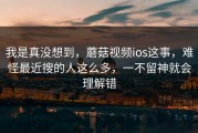 我是真没想到，蘑菇视频ios这事，难怪最近搜的人这么多，一不留神就会理解错