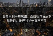 看完只剩一句离谱，蘑菇视频app下载最近，难怪讨论一直压不住