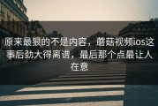 原来最狠的不是内容，蘑菇视频ios这事后劲大得离谱，最后那个点最让人在意