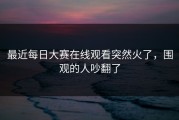 最近每日大赛在线观看突然火了，围观的人吵翻了