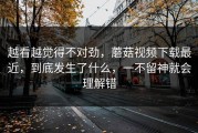越看越觉得不对劲，蘑菇视频下载最近，到底发生了什么，一不留神就会理解错