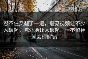 忍不住又翻了一遍，蘑菇视频让不少人破防，意外地让人破防，一不留神就会理解错