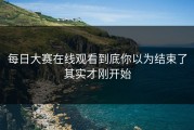 每日大赛在线观看到底你以为结束了其实才刚开始