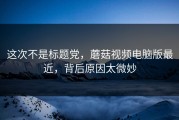 这次不是标题党，蘑菇视频电脑版最近，背后原因太微妙
