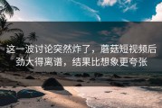 这一波讨论突然炸了，蘑菇短视频后劲大得离谱，结果比想象更夸张