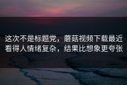 这次不是标题党，蘑菇视频下载最近看得人情绪复杂，结果比想象更夸张