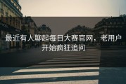 最近有人聊起每日大赛官网，老用户开始疯狂追问
